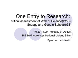 One Entry to Research:   critical assessment of Web of Science(WoS), Scopus and Google Scholar(GS) 10.20-11.00 Thursday 31 August BIBSAM workshop, National Library, Sthlm Speaker: Lars Iselid   
