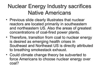 Nuclear Energy Industry sacrifices Native Americans Previous slide clearly illustrates that nuclear reactors are located primarily in southeastern and northeastern US. Also the areas of greatest concentrations of coal-fired power plants. Therefore, transition from coal to nuclear energy is desired as emerging health crises in Southeast and Northeast US is directly attributed to breathing smokestack exhaust. Could climate change theory be subverted to force Americans to choose nuclear energy over coal? 