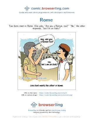 Geeky webcomic about programmers, web developers and browsers.
Rome
Two fonts meet in Rome. One asks, ”Are you a Roman, too?” ”No,” the other
responds, ”but I’m an Italic!”
URL to this comic: https://comic.browserling.com/extra/4
URL to cartoon image: https://comic.browserling.com/extra-rome.png
Browserling is a friendly and fun cross-browser testing
company powered by alien technology.
Super-secret message: Use coupon code COMICEXTRALING4 to get a discount at Browserling!
 