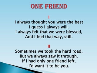 ONE FRIEND I I always thought you were the best I guess I always will. I always felt that we were blessed, And I feel that way, still. II Sometimes we took the hard road, But we always saw it through. If I had only one friend left, I’d want it to be you. 