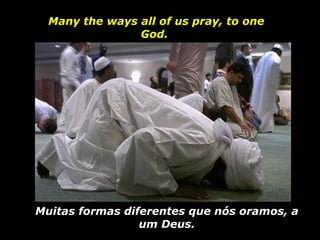 Many the ways all of us pray, to one God.  Muitas formas diferentes que nós oramos, a um Deus. 