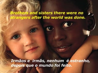 Brothers and sisters there were no strangers after the world was done.  Irmãos e  irmãs, nenhum  é estranho, depois que o mundo foi feito.  