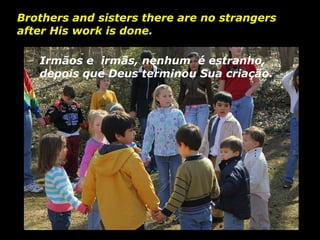 Irmãos e  irmãs, nenhum  é estranho, depois que Deus terminou Sua criação. Brothers and sisters there are no strangers after His work is done.   