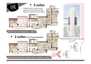 Vista
fachada
posterior
Fachada Posterior
Av.Parkinson
Planta com Mezanino Opção Sala Ampliada - 150m²
Planta Tipo com Mezanino - 150m²
11º pavto
19º pavto
3 suítes
2 suítes (c/ living ampliado)
Integração entre living, terraço,
cozinha, sala de almoço com Bay
Window , mezanino e hall privativo.
* Material preliminar sujeito a alteração
 