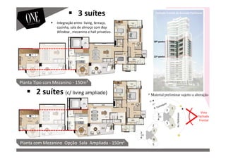 Vista
fachada
Frontal
Av.Parkinson
18º pavto
12º pavto
Planta com Mezanino Opção Sala Ampliada - 150m²
Planta Tipo com Mezanino - 150m²
Fachada Frontal da Avenida Parkinson
3 suítes
2 suítes (c/ living ampliado)
Integração entre living, terraço,
cozinha, sala de almoço com Bay
Window , mezanino e hall privativo.
* Material preliminar sujeito a alteração
 
