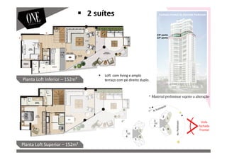 Vista
fachada
Frontal
Av.Parkinson
23º pavto
22º pavto
Planta Loft Inferior – 152m²
Planta Loft Superior – 152m²
Fachada Frontal da Avenida Parkinson
Loft com living e amplo
terraço com pé direito duplo.
2 suítes
* Material preliminar sujeito a alteração
 