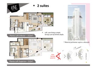 Vista
fachada
posterior
Fachada Posterior
Av.Parkinson
23º pavto
22º pavto
Planta Loft Inferior – 152m²
Planta Loft Superior– 152m²
2 suítes
Loft com living e amplo
terraço com pé direito duplo.
* Material preliminar sujeito a alteração
 
