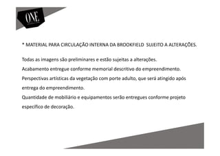 * MATERIAL PARA CIRCULAÇÃO INTERNA DA BROOKFIELD SUJEITO A ALTERAÇÕES.
Todas as imagens são preliminares e estão sujeitas a alterações.
Acabamento entregue conforme memorial descritivo do empreendimento.
Perspectivas artísticas da vegetação com porte adulto, que será atingido após
entrega do empreendimento.
Quantidade de mobiliário e equipamentos serão entregues conforme projeto
específico de decoração.
 