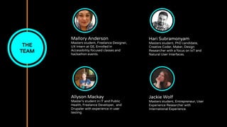 Mallory Anderson
Masters student, Freelance Designer,
UX Intern at GE, Enrolled in
Accessibility focused classes and
hackathon events.
THE
TEAM
Allyson Mackay
Master’s student in IT and Public
Health, Freelance Developer, and
Drupaler with experience in user
testing.
Hari Subramonyam
Masters student, PhD candidate,
Creative Coder, Maker, Design
Researcher with a focus on IoT and
Natural User Interfaces.
Jackie Wolf
Masters student, Entrepreneur, User
Experience Researcher with
International Experience.
 