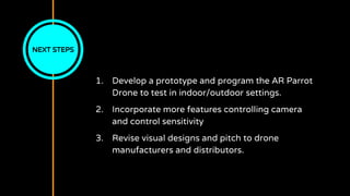 NEXT STEPS
1. Develop a prototype and program the AR Parrot
Drone to test in indoor/outdoor settings.
2. Incorporate more features controlling camera
and control sensitivity
3. Revise visual designs and pitch to drone
manufacturers and distributors.
 