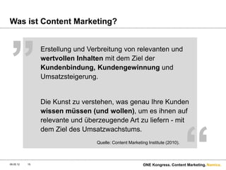 „
Was ist Content Marketing?


                Erstellung und Verbreitung von relevanten und
                wertvollen Inhalten mit dem Ziel der
                Kundenbindung, Kundengewinnung und
                Umsatzsteigerung.


                Die Kunst zu verstehen, was genau Ihre Kunden
                wissen müssen (und wollen), um es ihnen auf




                                                                               “
                relevante und überzeugende Art zu liefern - mit
                dem Ziel des Umsatzwachstums.
                                 Quelle: Content Marketing Institute (2010).



09.05.12   15                                            ONE Kongress. Content Marketing. Namics.
 