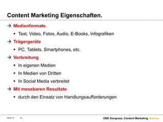 Content Marketing Eigenschaften.
 Medienformate
        Text, Video, Fotos, Audio, E-Books, Infografiken
 Trägergeräte
        PC, Tablets, Smartphones, etc.
 Verbreitung
        In eigenen Medien
        In Medien von Dritten
        In Social Media verbreitet
 Mit messbaren Resultate
        durch den Einsatz von Handlungsaufforderungen



09.05.12   16                                      ONE Kongress. Content Marketing. Namics.
 