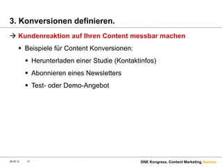 3. Konversionen definieren.
 Kundenreaktion auf Ihren Content messbar machen
        Beispiele für Content Konversionen:
            Herunterladen einer Studie (Kontaktinfos)
            Abonnieren eines Newsletters
            Test- oder Demo-Angebot




09.05.12   31                                   ONE Kongress. Content Marketing. Namics.
 