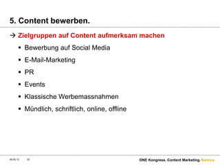 5. Content bewerben.
 Zielgruppen auf Content aufmerksam machen
        Bewerbung auf Social Media
        E-Mail-Marketing
        PR
        Events
        Klassische Werbemassnahmen
        Mündlich, schriftlich, online, offline




09.05.12   33                                     ONE Kongress. Content Marketing. Namics.
 