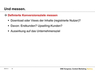 Und messen.
 Definierte Konversionsziele messen
        Download oder Views der Inhalte (registrierte Nutzer)?
        Davon: Erstkunden? Upselling-Kunden?
        Auswirkung auf das Unternehmensziel




09.05.12   34                                  ONE Kongress. Content Marketing. Namics.
 