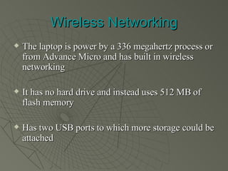 Wireless Networking The laptop is power by a 336 megahertz process or from Advance Micro and has built in wireless networking It has no hard drive and instead uses 512 MB of flash memory Has two USB ports to which more storage could be attached 
