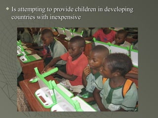 Is attempting to provide children in developing countries with inexpensive 
