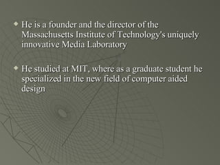 He is a founder and the director of the Massachusetts Institute of Technology's uniquely innovative Media Laboratory  He studied at MIT, where as a graduate student he specialized in the new field of computer aided design 