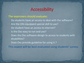 The examiners should evaluate: Do students have an access to deal with the software? Are the OXs equipped special skill to use? Do student have an access to internet? Is the Oxs easy to run and use? Does the Oxs software design to access to students with disabilities?  Does Oxs provide guideline for using it ? This aspect will be best evaluated using students’ survey. 