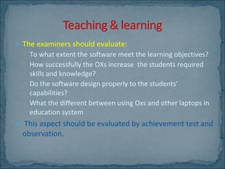 The examiners should evaluate: To what extent the software meet the learning objectives? How successfully the OXs increase  the students required skills and knowledge?  Do the software design properly to the students’ capabilities? What the different between using Oxs and other laptops in education system   This aspect should be evaluated by achievement test and observation. 