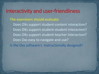 The examiners should evaluate: Does OXs support student-content interaction? Does OXs support student-student interaction? Does OXs support student-teacher interaction? Does Oxs easy to navigate and use? Is the Oxs software's  instructionally designed? 