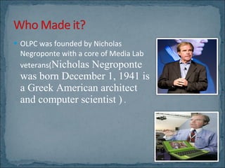 OLPC was founded by Nicholas Negroponte with a core of Media Lab veterans( Nicholas Negroponte was born December 1, 1941 is a Greek American architect and computer scientist )  . 