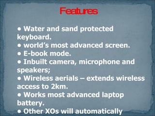 Features •  Water and sand protected keyboard. • world’s most advanced screen. • E-book mode. • Inbuilt camera, microphone and speakers; • Wireless aerials – extends wireless access to 2km. • Works most advanced laptop battery. •  Other XOs will automatically interact with neighbors'. •  Share activities; collaborate on the same document in real time. 