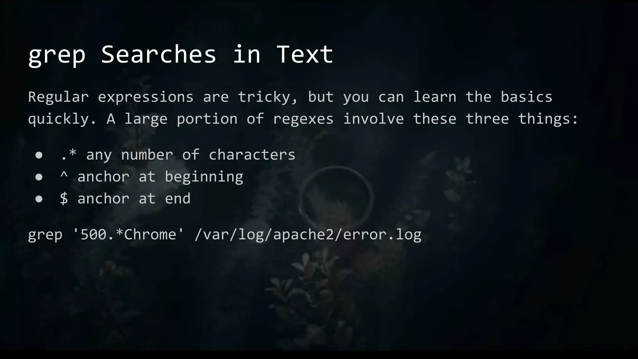 grep Searches in Text
Regular expressions are tricky, but you can learn the basics
quickly. A large portion of regexes involve these three things:
● .* any number of characters
● ^ anchor at beginning
● $ anchor at end
grep '500.*Chrome' /var/log/apache2/error.log
 