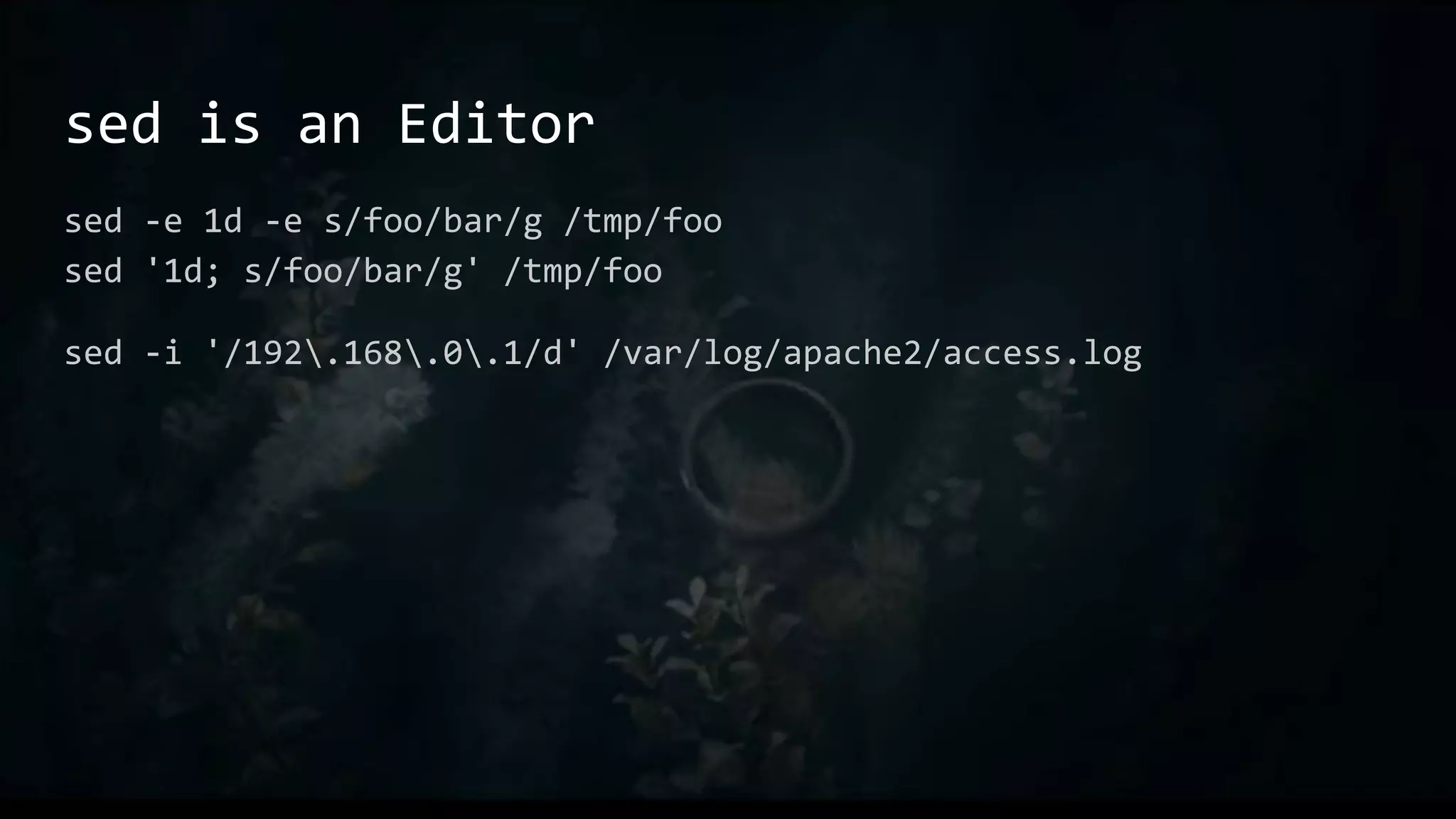 sed is an Editor
sed -e 1d -e s/foo/bar/g /tmp/foo
sed '1d; s/foo/bar/g' /tmp/foo
sed -i '/192.168.0.1/d' /var/log/apache2/access.log
 