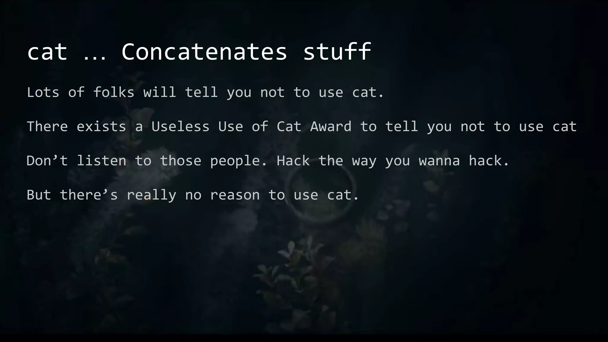 cat … Concatenates stuff
Lots of folks will tell you not to use cat.
There exists a Useless Use of Cat Award to tell you not to use cat
Don’t listen to those people. Hack the way you wanna hack.
But there’s really no reason to use cat.
 
