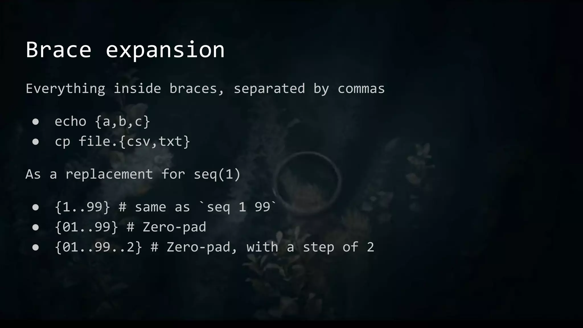 Brace expansion
Everything inside braces, separated by commas
● echo {a,b,c}
● cp file.{csv,txt}
As a replacement for seq(1)
● {1..99} # same as `seq 1 99`
● {01..99} # Zero-pad
● {01..99..2} # Zero-pad, with a step of 2
 