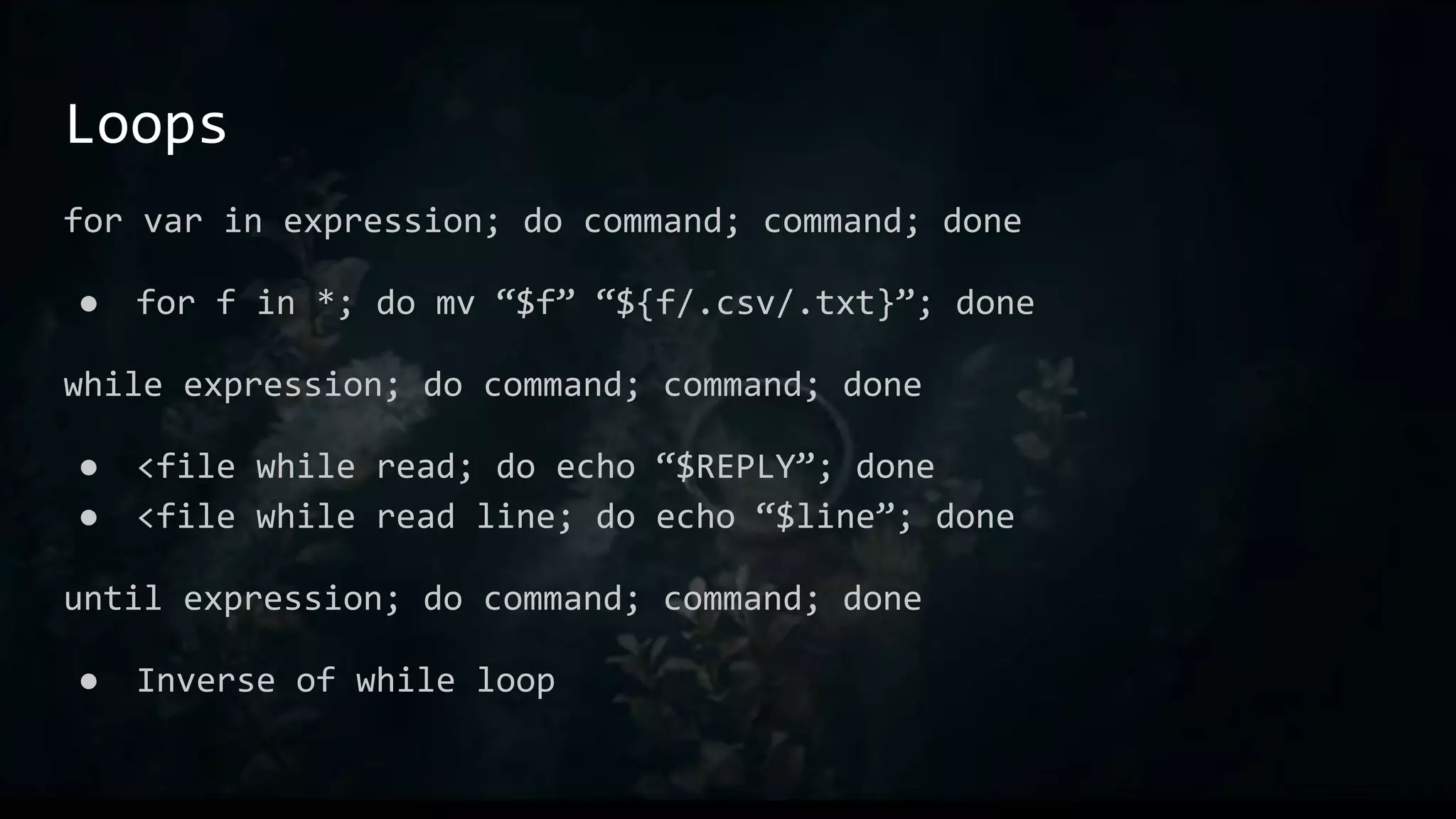Loops
for var in expression; do command; command; done
● for f in *; do mv “$f” “${f/.csv/.txt}”; done
while expression; do command; command; done
● <file while read; do echo “$REPLY”; done
● <file while read line; do echo “$line”; done
until expression; do command; command; done
● Inverse of while loop
 