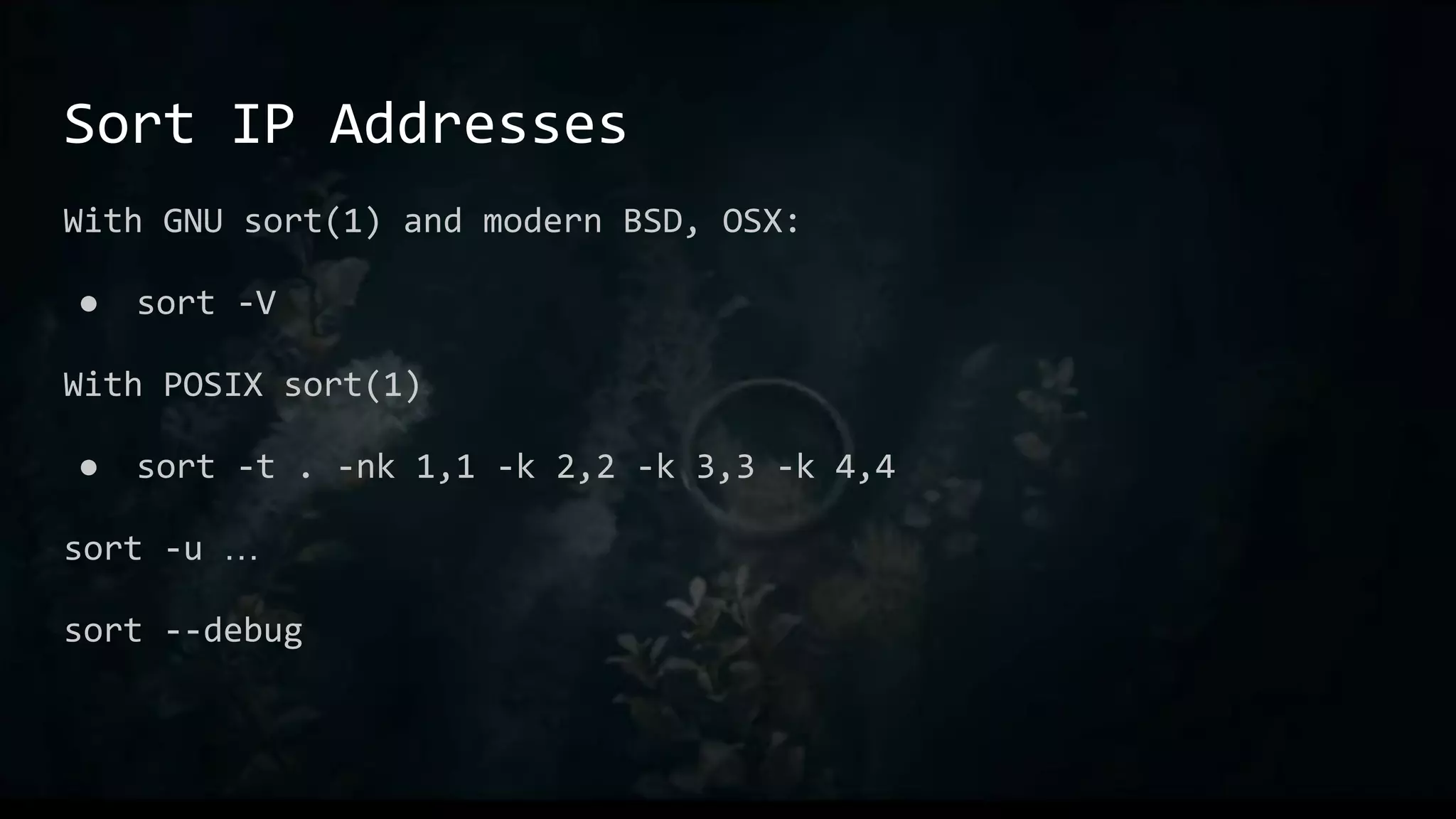 Sort IP Addresses
With GNU sort(1) and modern BSD, OSX:
● sort -V
With POSIX sort(1)
● sort -t . -nk 1,1 -k 2,2 -k 3,3 -k 4,4
sort -u …
sort --debug
 