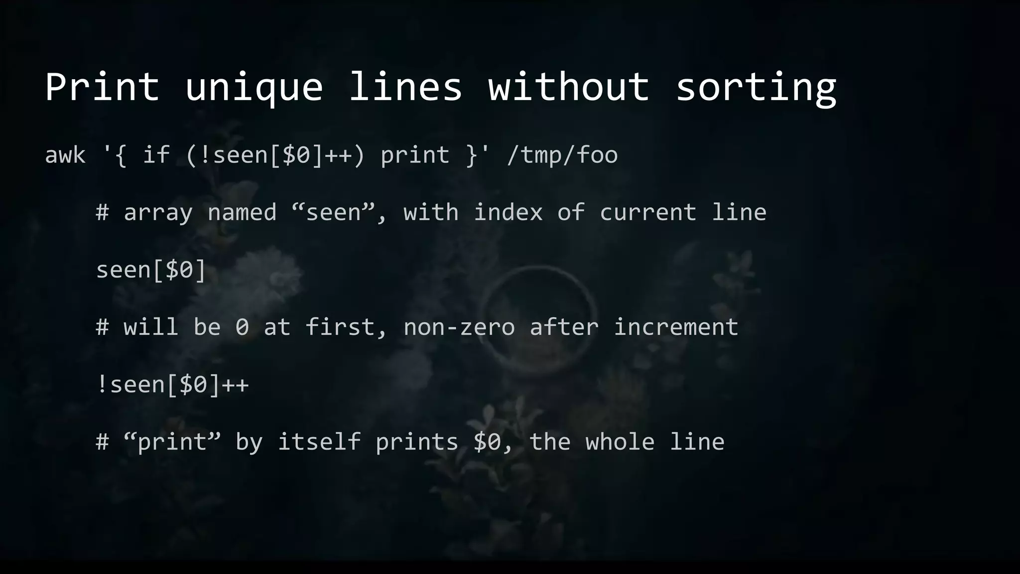 Print unique lines without sorting
awk '{ if (!seen[$0]++) print }' /tmp/foo
# array named “seen”, with index of current line
seen[$0]
# will be 0 at first, non-zero after increment
!seen[$0]++
# “print” by itself prints $0, the whole line
 