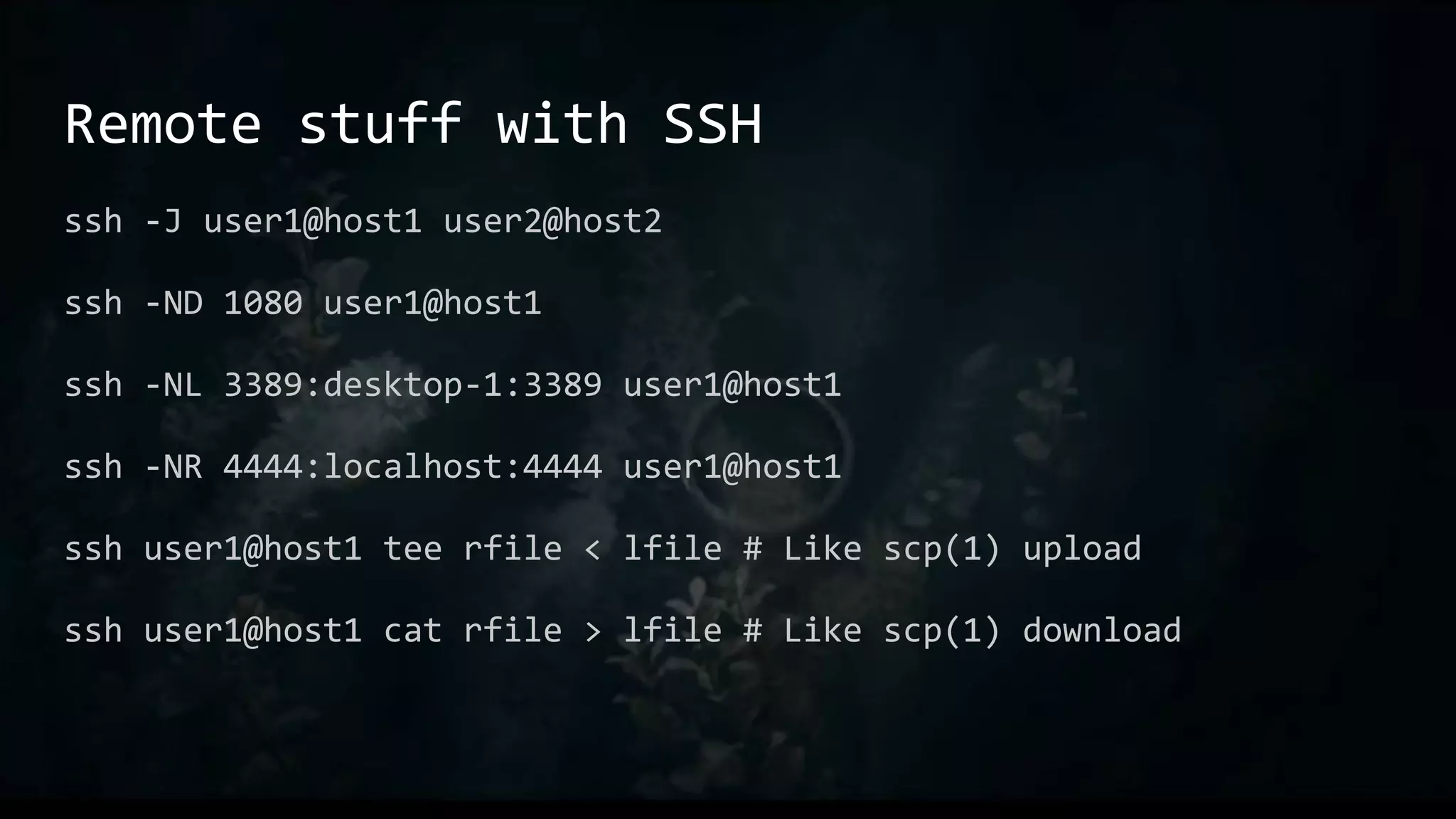 Remote stuff with SSH
ssh -J user1@host1 user2@host2
ssh -ND 1080 user1@host1
ssh -NL 3389:desktop-1:3389 user1@host1
ssh -NR 4444:localhost:4444 user1@host1
ssh user1@host1 tee rfile < lfile # Like scp(1) upload
ssh user1@host1 cat rfile > lfile # Like scp(1) download
 