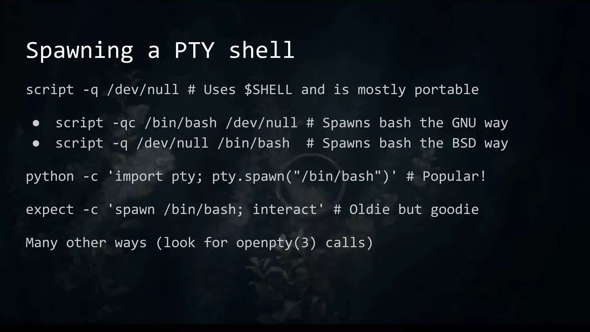 Spawning a PTY shell
script -q /dev/null # Uses $SHELL and is mostly portable
● script -qc /bin/bash /dev/null # Spawns bash the GNU way
● script -q /dev/null /bin/bash # Spawns bash the BSD way
python -c 'import pty; pty.spawn("/bin/bash")' # Popular!
expect -c 'spawn /bin/bash; interact' # Oldie but goodie
Many other ways (look for openpty(3) calls)
 