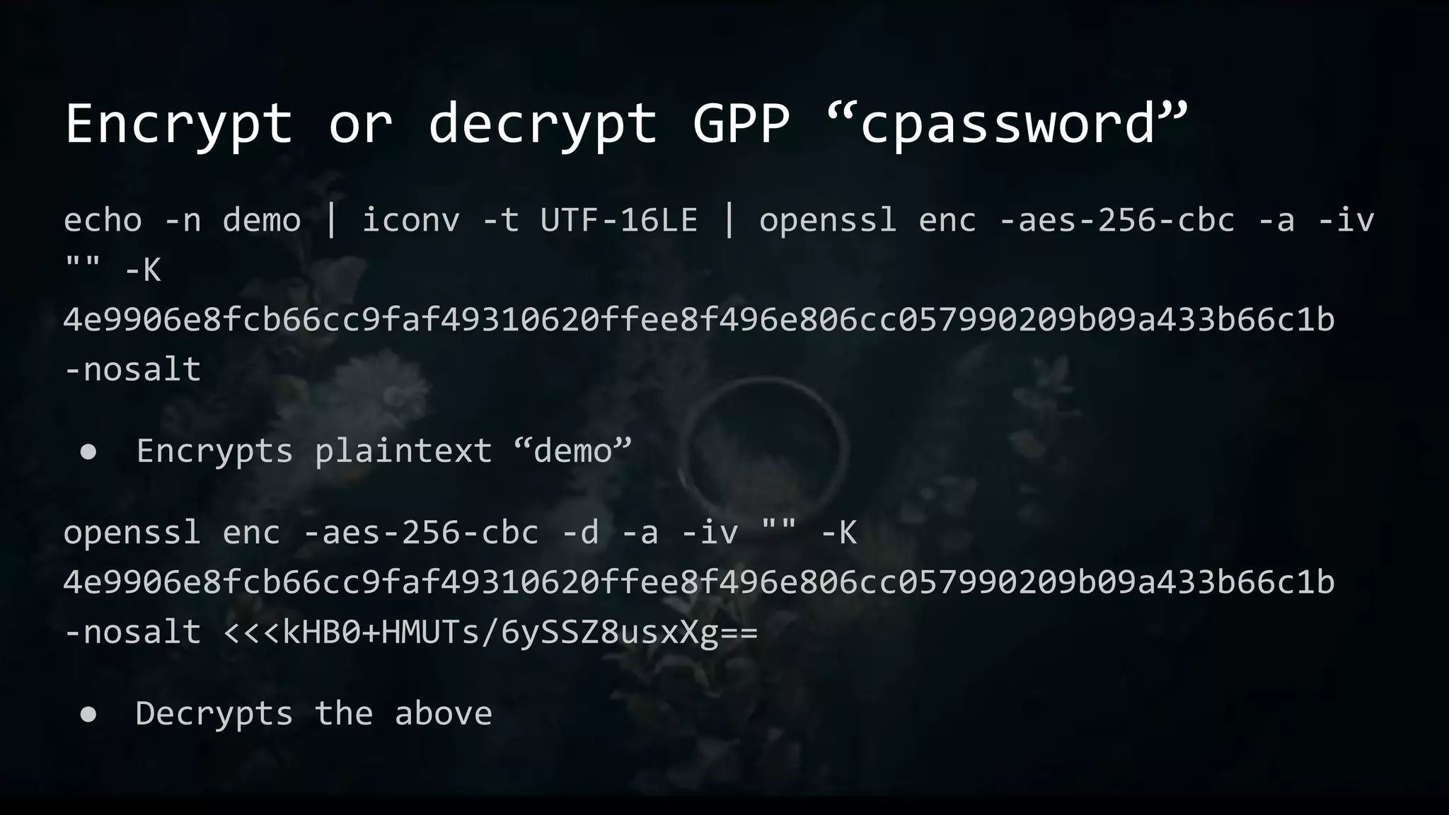 Encrypt or decrypt GPP “cpassword”
echo -n demo | iconv -t UTF-16LE | openssl enc -aes-256-cbc -a -iv
"" -K
4e9906e8fcb66cc9faf49310620ffee8f496e806cc057990209b09a433b66c1b
-nosalt
● Encrypts plaintext “demo”
openssl enc -aes-256-cbc -d -a -iv "" -K
4e9906e8fcb66cc9faf49310620ffee8f496e806cc057990209b09a433b66c1b
-nosalt <<<kHB0+HMUTs/6ySSZ8usxXg==
● Decrypts the above
 