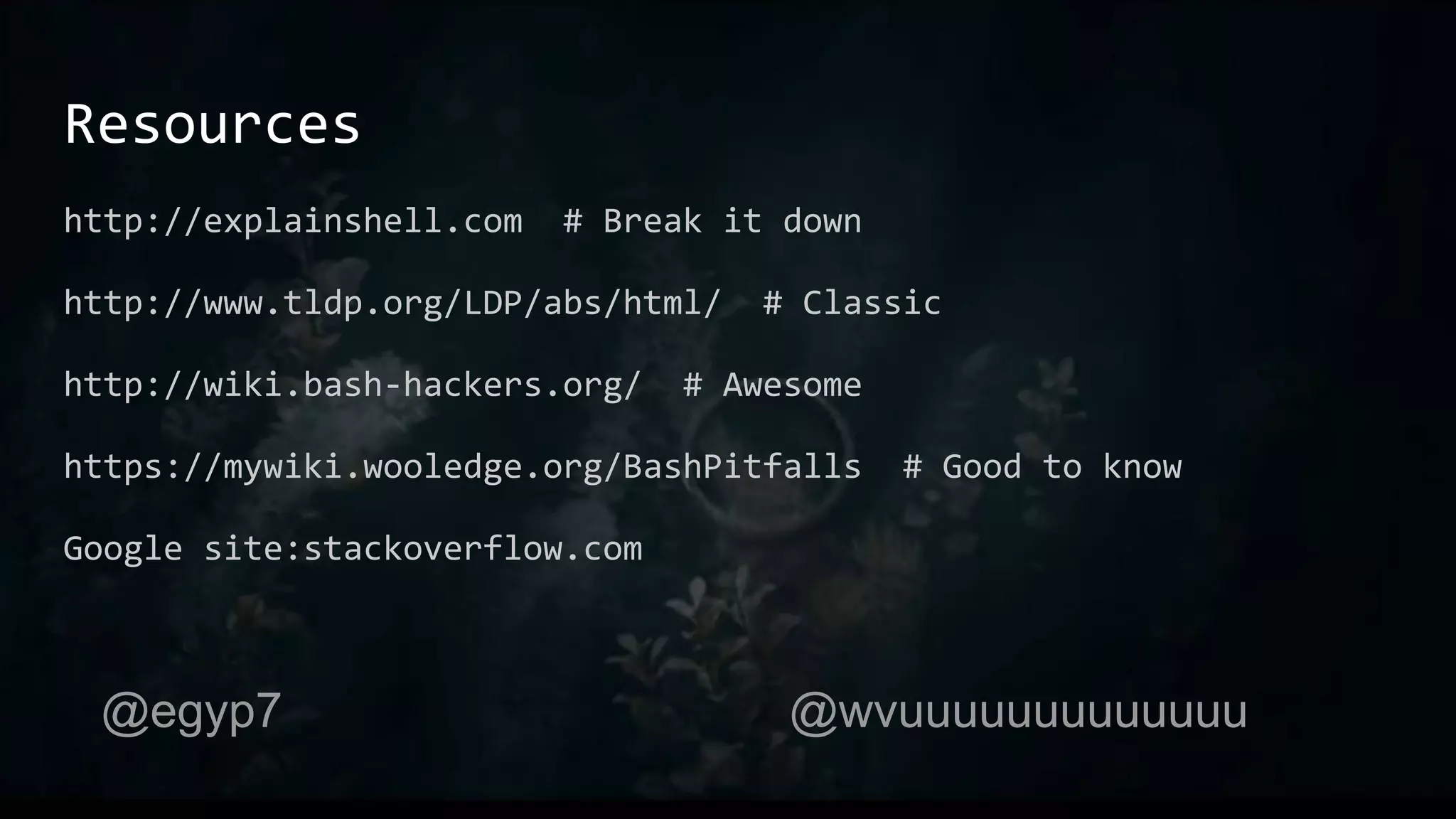 Resources
http://explainshell.com # Break it down
http://www.tldp.org/LDP/abs/html/ # Classic
http://wiki.bash-hackers.org/ # Awesome
https://mywiki.wooledge.org/BashPitfalls # Good to know
Google site:stackoverflow.com
@egyp7 @wvuuuuuuuuuuuuu
 
