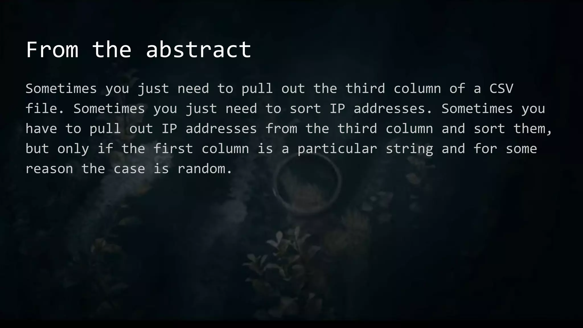 From the abstract
Sometimes you just need to pull out the third column of a CSV
file. Sometimes you just need to sort IP addresses. Sometimes you
have to pull out IP addresses from the third column and sort them,
but only if the first column is a particular string and for some
reason the case is random.
 