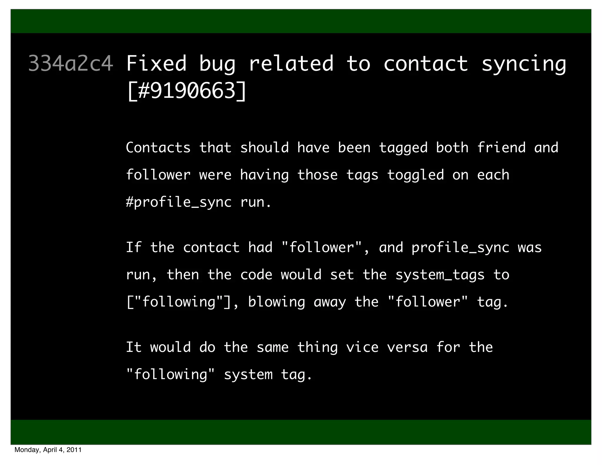 More Good
    334a2c4 Fixed bug related to contact syncing
            [#9190663]

                        Contacts that should have been tagged both friend and
    3224fff Added an extra 10s while sleeping
            follower were having those tags toggled on each
            after a Twitter rate-limit error
                        #profile_sync run.


                        If the contact had "follower", and ready
                        * Twitter isn't always profile_sync was
                           immediately after sleeping the
                        run, then the code would set the system_tags to
                           advertised amount of time.
                        ["following"], blowing away the "follower" tag.


                        It would do the same thing vice versa for the

                        "following" system tag.




Monday, April 4, 2011
 