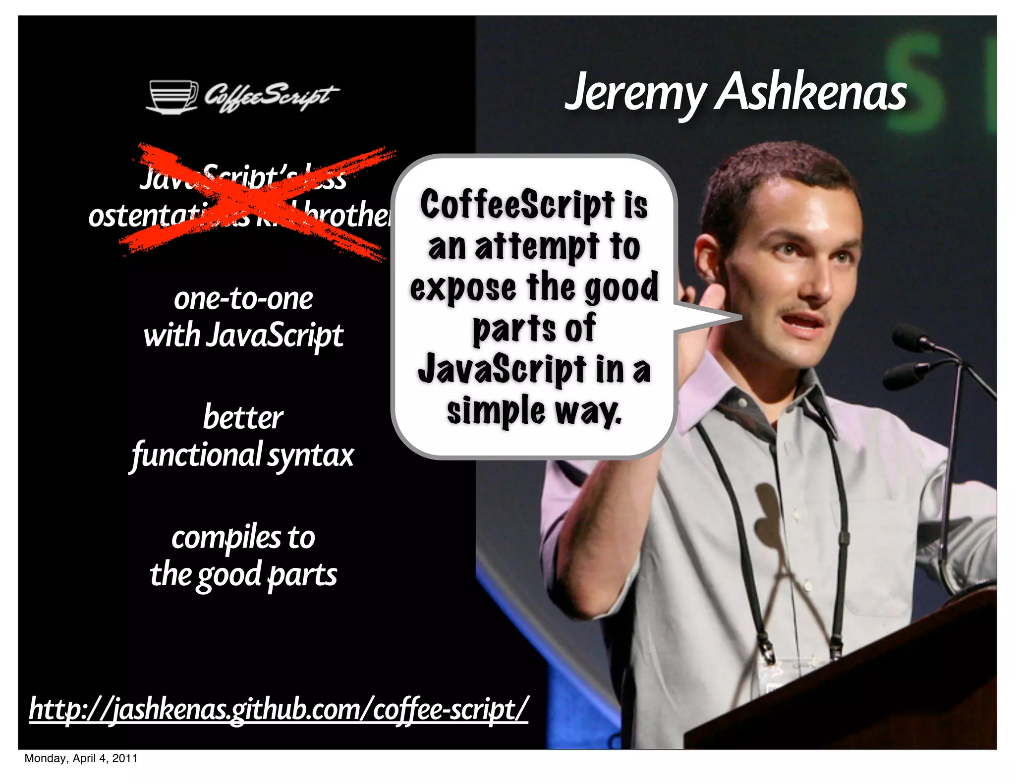 Jeremy Ashkenas
               JavaScript's less
           ostentatious kid brother CoffeeScript is
                                           an attempt to
                          one-to-one      expose the good
                        with JavaScript       parts of
                                          JavaScript in a
                        better              simple way.
                   functional syntax

                          compiles to
                        the good parts


http://jashkenas.github.com/coffee-script/
Monday, April 4, 2011
 