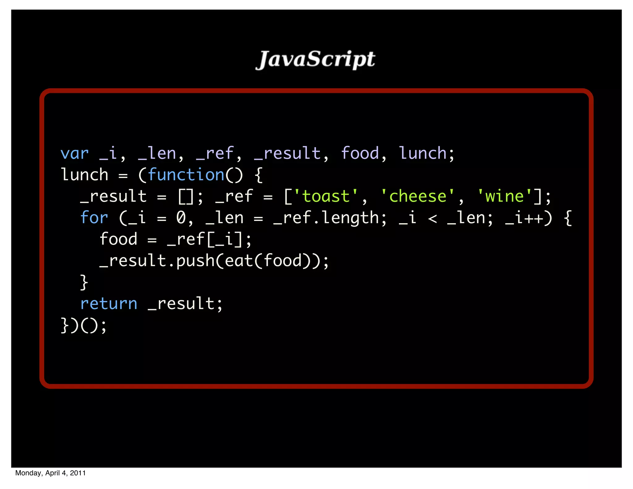 var _i, _len, _ref, _result, food, lunch;
             lunch = (function() {
               _result = []; _ref = ['toast', 'cheese', 'wine'];
               for (_i = 0, _len = _ref.length; _i < _len; _i++) {
                 food = _ref[_i];
                 _result.push(eat(food));
               }
               return _result;
             })();




Monday, April 4, 2011
 