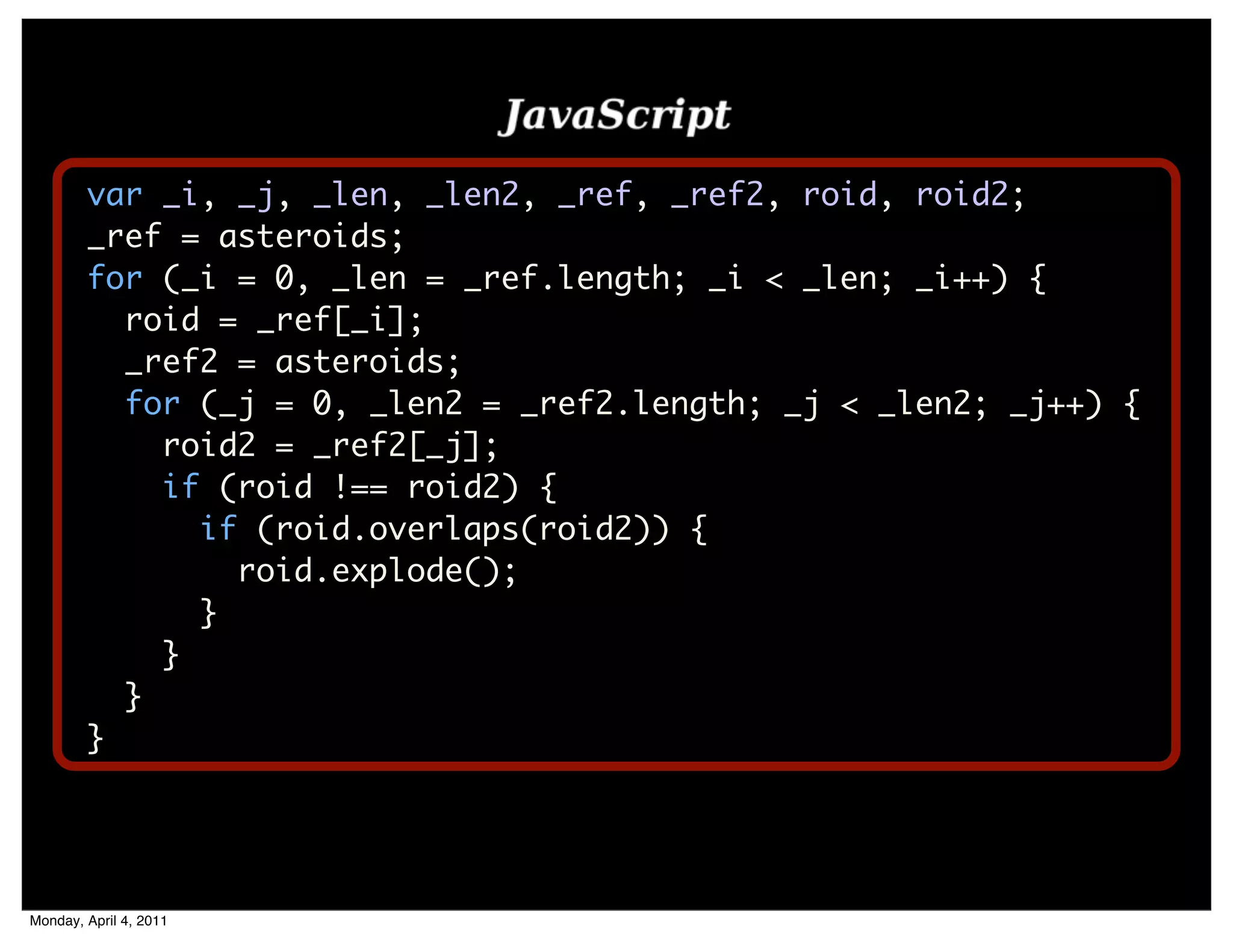var _i, _j, _len, _len2, _ref, _ref2, roid, roid2;
        _ref = asteroids;
        for (_i = 0, _len = _ref.length; _i < _len; _i++) {
          roid = _ref[_i];
          _ref2 = asteroids;
          for (_j = 0, _len2 = _ref2.length; _j < _len2; _j++) {
            roid2 = _ref2[_j];
            if (roid !== roid2) {
              if (roid.overlaps(roid2)) {
                roid.explode();
              }
            }
          }
        }




Monday, April 4, 2011
 