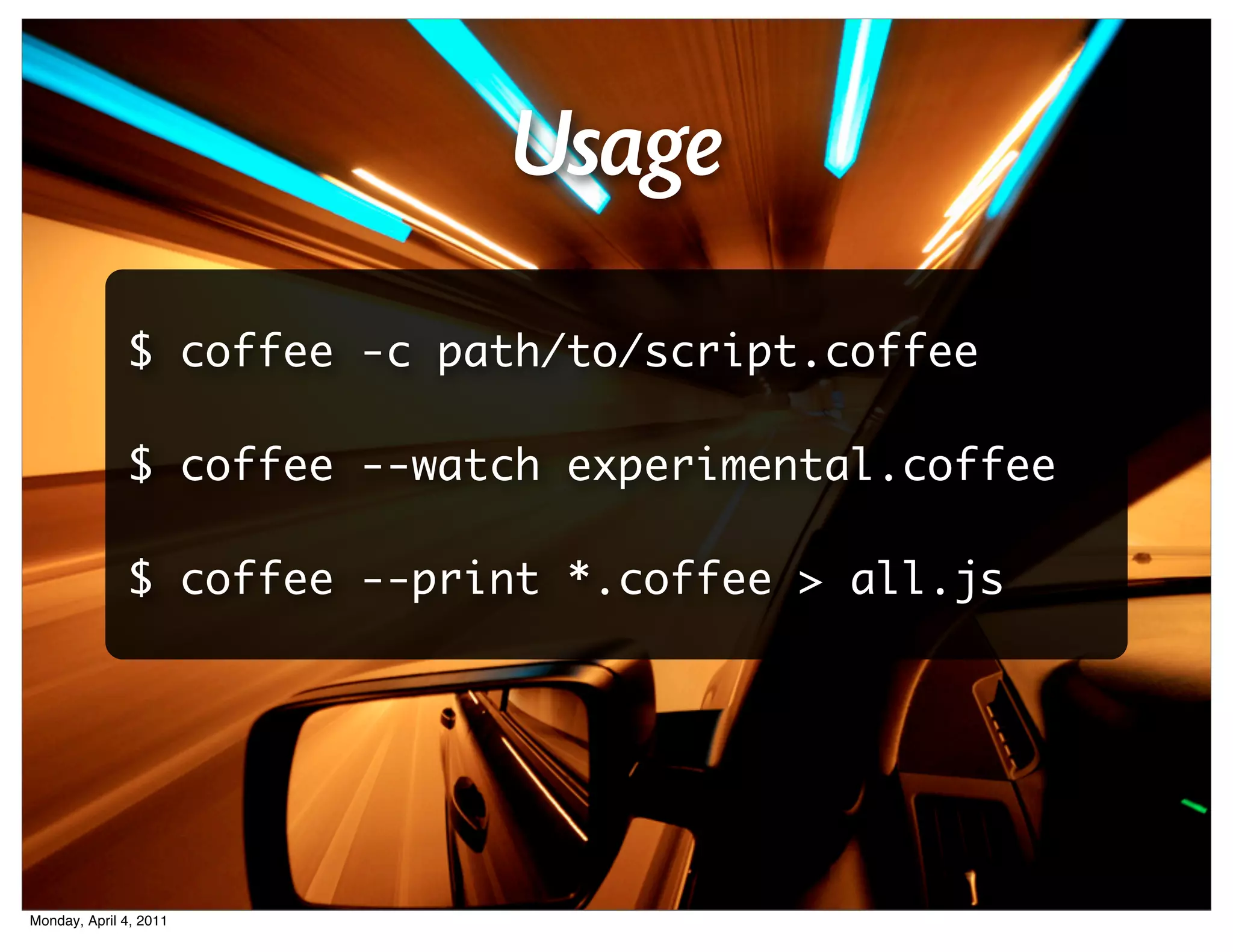 Usage
              $ coffee -c path/to/script.coffee

              $ coffee --watch experimental.coffee

              $ coffee --print *.coffee > all.js




Monday, April 4, 2011
 