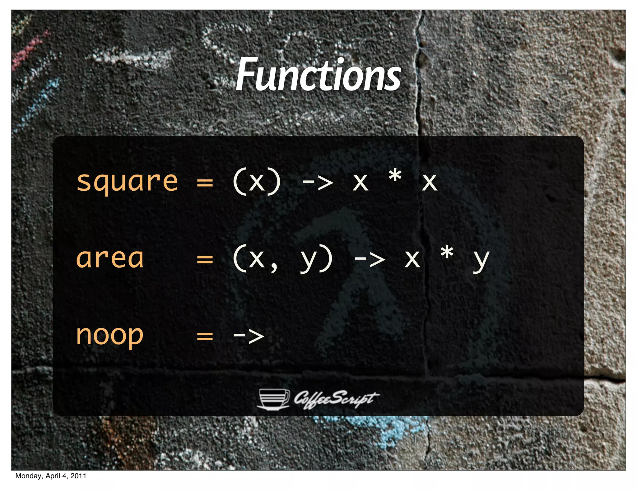 Functions
                 square = (x) -> x * x

                 area   = (x, y) -> x * y

                 noop   = ->



Monday, April 4, 2011
 