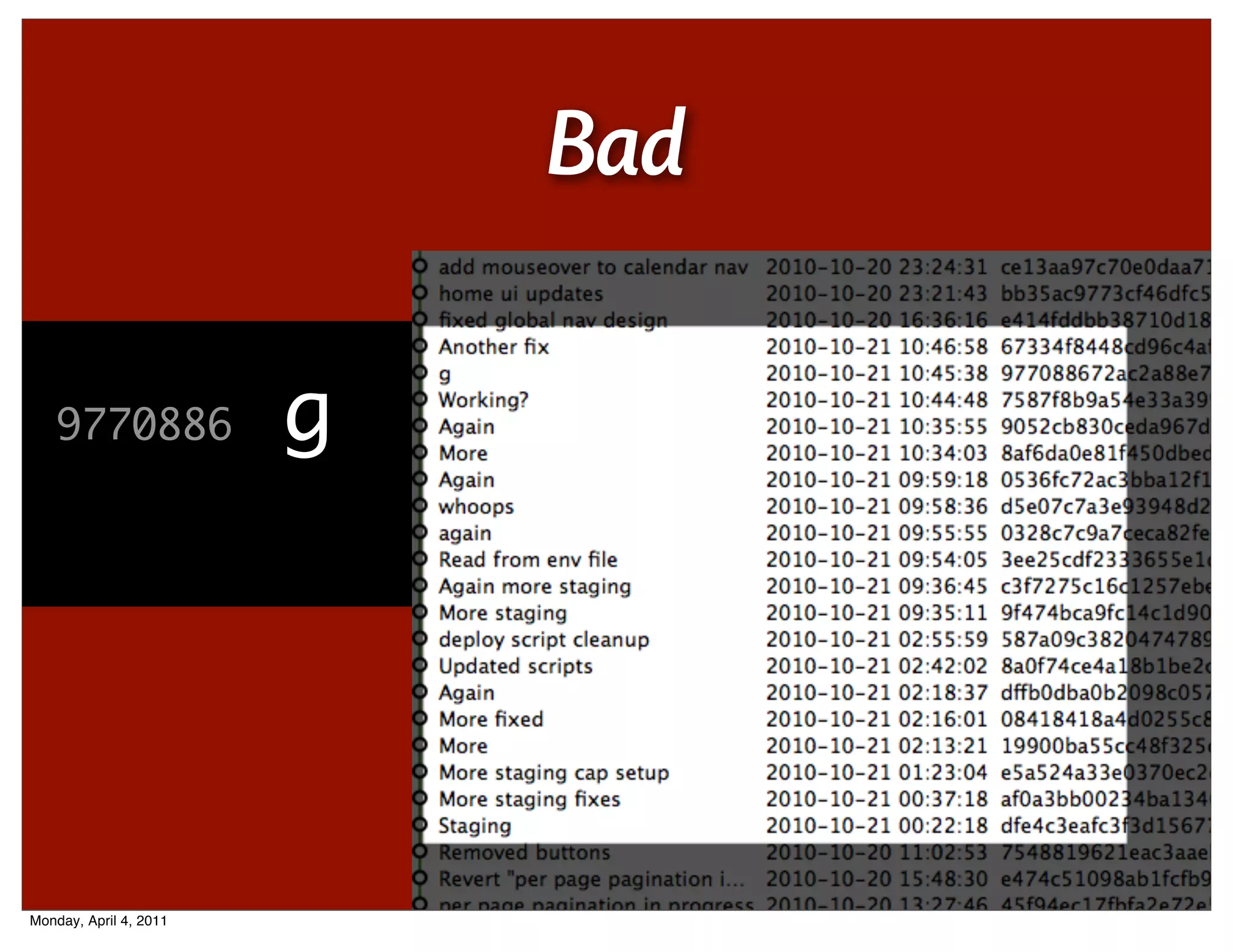 Bad

   587a09c
   dfe4c3e
   9770886
   7587f8b
   9052cb8
   8af6da0
   0536fc7
   d5e07c7
   0328c7c
   3ee25cd
   c3f7275
   9f474bc
   8a0f74c
   dffb0db
   0841841
   19900ba
   e5a524a
   af0a3bb              deploymoreenvcap
                        Stagingscript
                        g
                        Working?
                        whoops
                        again
                        Read from
                        Updated scripts
                        Againfixed
                        More staging
                        cleanup
                        file
                        staging
                        setup
                        fixes



Monday, April 4, 2011
 
