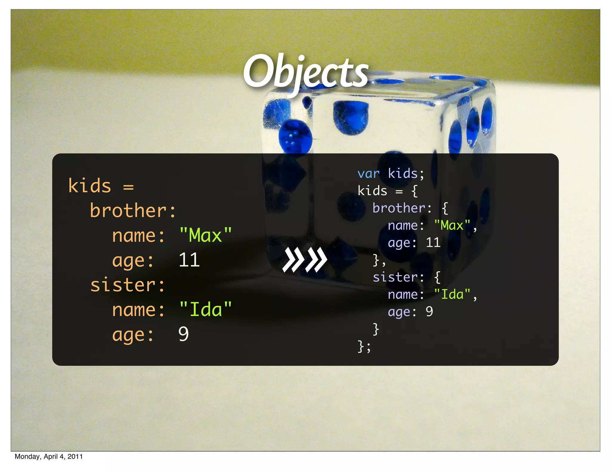 Objects
                                         var kids;
                kids =                   kids = {
                  brother:                  brother: {
                                               name: "Max",


                                    >>
                    name: "Max"                age: 11
                    age: 11                 },
                                            sister: {
                  sister:                      name: "Ida",
                    name: "Ida"                age: 9
                                            }
                    age: 9
                                         };




Monday, April 4, 2011
 