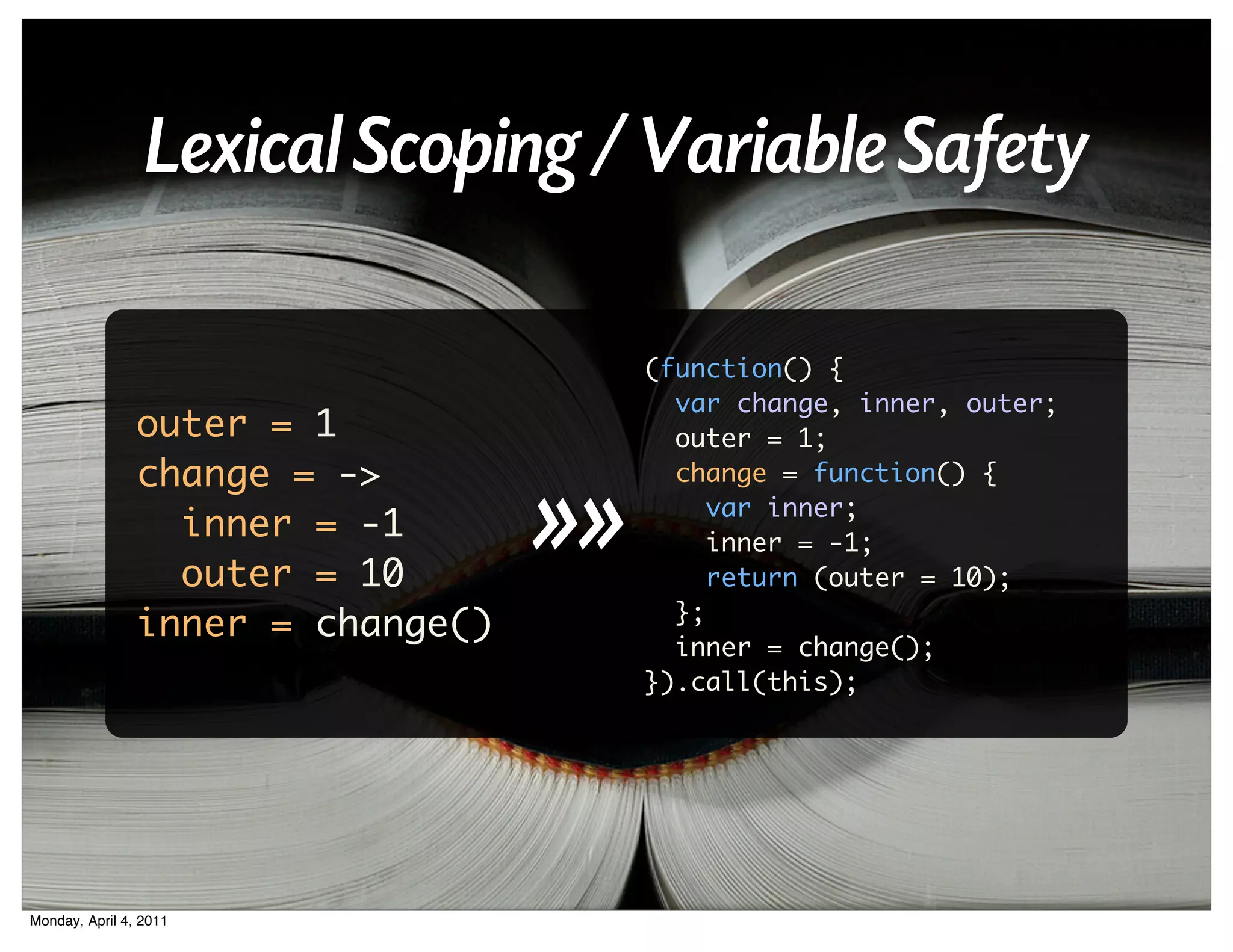 Lexical Scoping / Variable Safety

                                        (function() {
                                          var change, inner, outer;
                outer = 1                 outer = 1;
                change = ->
                                   >>
                                          change = function() {
                                             var inner;
                  inner = -1                 inner = -1;
                  outer = 10                 return (outer = 10);
                                          };
                inner = change()
                                          inner = change();
                                        }).call(this);




Monday, April 4, 2011
 