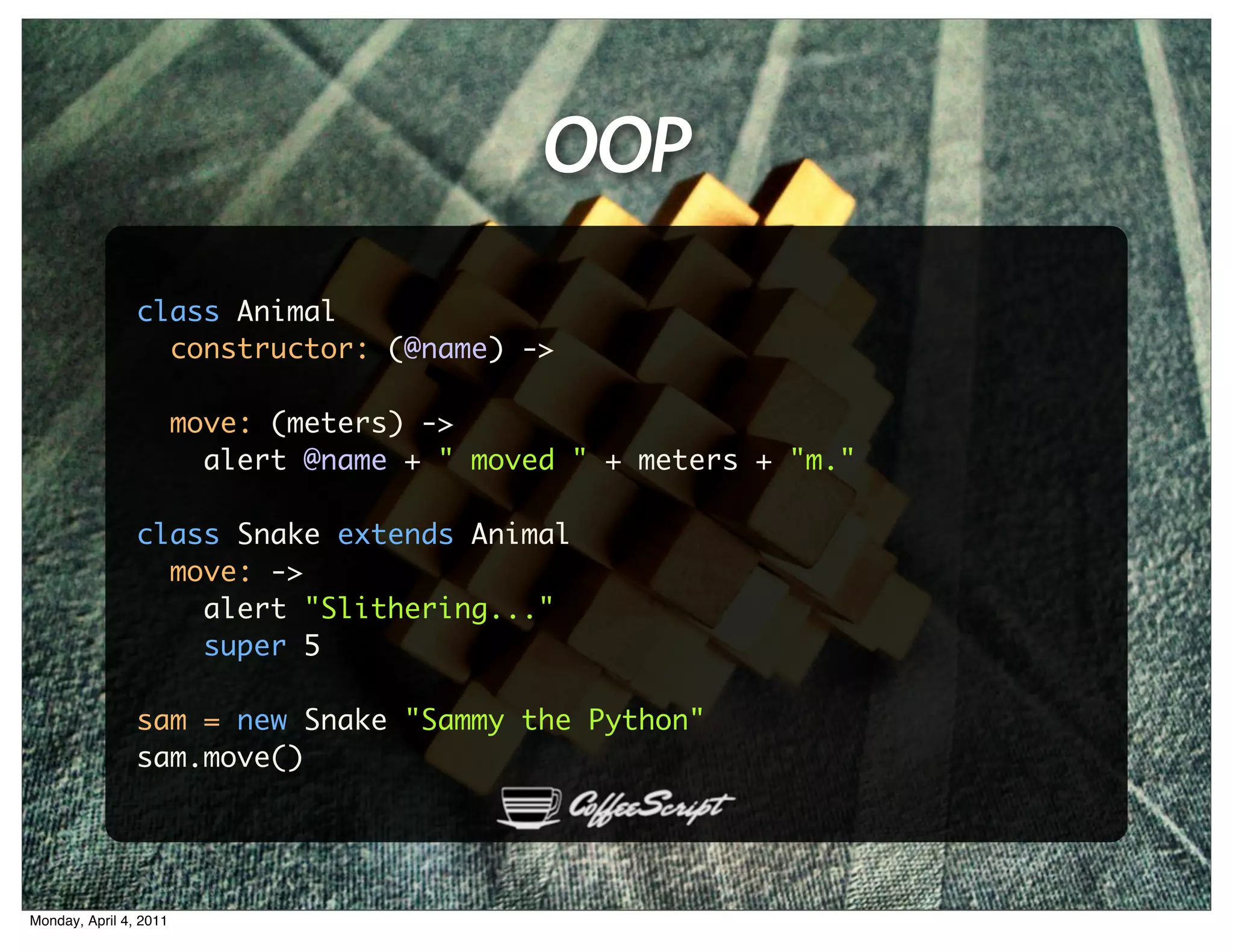 OOP
                class Animal
                  constructor: (@name) ->

                        move: (meters) ->
                          alert @name + " moved " + meters + "m."

                class Snake extends Animal
                  move: ->
                    alert "Slithering..."
                    super 5

                sam = new Snake "Sammy the Python"
                sam.move()




Monday, April 4, 2011
 